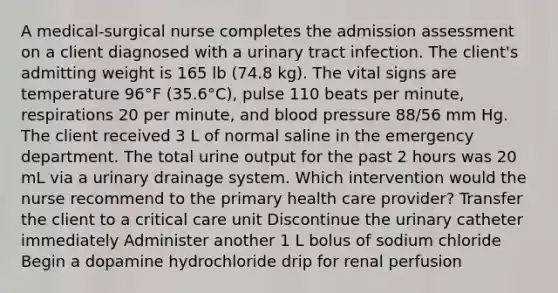 A medical-surgical nurse completes the admission assessment on a client diagnosed with a urinary tract infection. The client's admitting weight is 165 lb (74.8 kg). The vital signs are temperature 96°F (35.6°C), pulse 110 beats per minute, respirations 20 per minute, and blood pressure 88/56 mm Hg. The client received 3 L of normal saline in the emergency department. The total urine output for the past 2 hours was 20 mL via a urinary drainage system. Which intervention would the nurse recommend to the primary health care provider? Transfer the client to a critical care unit Discontinue the urinary catheter immediately Administer another 1 L bolus of sodium chloride Begin a dopamine hydrochloride drip for renal perfusion