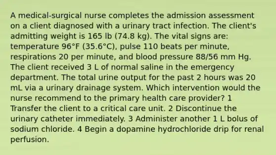 A medical-surgical nurse completes the admission assessment on a client diagnosed with a urinary tract infection. The client's admitting weight is 165 lb (74.8 kg). The vital signs are: temperature 96°F (35.6°C), pulse 110 beats per minute, respirations 20 per minute, and blood pressure 88/56 mm Hg. The client received 3 L of normal saline in the emergency department. The total urine output for the past 2 hours was 20 mL via a urinary drainage system. Which intervention would the nurse recommend to the primary health care provider? 1 Transfer the client to a critical care unit. 2 Discontinue the urinary catheter immediately. 3 Administer another 1 L bolus of sodium chloride. 4 Begin a dopamine hydrochloride drip for renal perfusion.