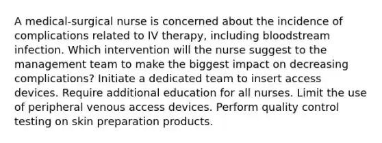 A medical-surgical nurse is concerned about the incidence of complications related to IV therapy, including bloodstream infection. Which intervention will the nurse suggest to the management team to make the biggest impact on decreasing complications? Initiate a dedicated team to insert access devices. Require additional education for all nurses. Limit the use of peripheral venous access devices. Perform quality control testing on skin preparation products.