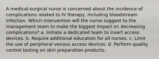 A medical-surgical nurse is concerned about the incidence of complications related to IV therapy, including bloodstream infection. Which intervention will the nurse suggest to the management team to make the biggest impact on decreasing complications? a. Initiate a dedicated team to insert access devices. b. Require additional education for all nurses. c. Limit the use of peripheral venous access devices. d. Perform quality control testing on skin preparation products.