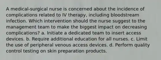 A medical-surgical nurse is concerned about the incidence of complications related to IV therapy, including bloodstream infection. Which intervention should the nurse suggest to the management team to make the biggest impact on decreasing complications? a. Initiate a dedicated team to insert access devices. b. Require additional education for all nurses. c. Limit the use of peripheral venous access devices. d. Perform quality control testing on skin preparation products.