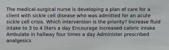 The medical-surgical nurse is developing a plan of care for a client with sickle cell disease who was admitted for an acute sickle cell crisis. Which intervention is the priority? Increase fluid intake to 3 to 4 liters a day Encourage increased caloric intake Ambulate in hallway four times a day Administer prescribed analgesics