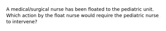 A medical/surgical nurse has been floated to the pediatric unit. Which action by the float nurse would require the pediatric nurse to intervene?