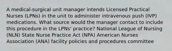 A medical-surgical unit manager intends Licensed Practical Nurses (LPNs) in the unit to administer intravenous push (IVP) medications. What source would the manager contact to include this procedure in the LPNs' practice? National League of Nursing (NLN) State Nurse Practice Act (NPA) American Nurses Association (ANA) facility policies and procedures committee