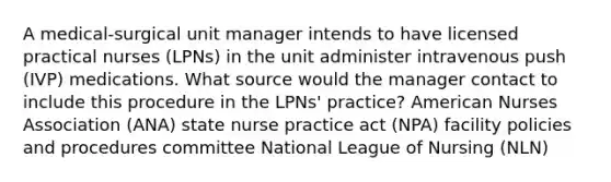 A medical-surgical unit manager intends to have licensed practical nurses (LPNs) in the unit administer intravenous push (IVP) medications. What source would the manager contact to include this procedure in the LPNs' practice? American Nurses Association (ANA) state nurse practice act (NPA) facility policies and procedures committee National League of Nursing (NLN)