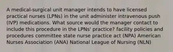 A medical-surgical unit manager intends to have licensed practical nurses (LPNs) in the unit administer intravenous push (IVP) medications. What source would the manager contact to include this procedure in the LPNs' practice? facility policies and procedures committee state nurse practice act (NPA) American Nurses Association (ANA) National League of Nursing (NLN)