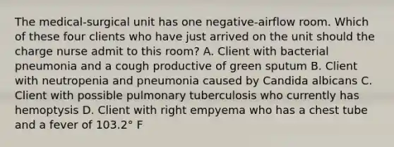 The medical-surgical unit has one negative-airflow room. Which of these four clients who have just arrived on the unit should the charge nurse admit to this room? A. Client with bacterial pneumonia and a cough productive of green sputum B. Client with neutropenia and pneumonia caused by Candida albicans C. Client with possible pulmonary tuberculosis who currently has hemoptysis D. Client with right empyema who has a chest tube and a fever of 103.2° F