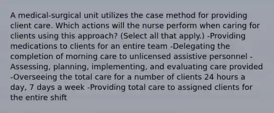 A​ medical-surgical unit utilizes the case method for providing client care. Which actions will the nurse perform when caring for clients using this​ approach? ​(Select all that​ apply.) -Providing medications to clients for an entire team -Delegating the completion of morning care to unlicensed assistive personnel ​-Assessing, planning,​ implementing, and evaluating care provided -Overseeing the total care for a number of clients 24 hours a​ day, 7 days a week -Providing total care to assigned clients for the entire shift