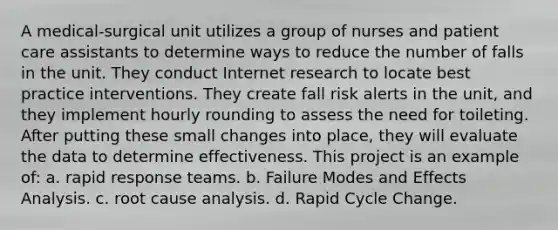 A medical-surgical unit utilizes a group of nurses and patient care assistants to determine ways to reduce the number of falls in the unit. They conduct Internet research to locate best practice interventions. They create fall risk alerts in the unit, and they implement hourly rounding to assess the need for toileting. After putting these small changes into place, they will evaluate the data to determine effectiveness. This project is an example of: a. rapid response teams. b. Failure Modes and Effects Analysis. c. root cause analysis. d. Rapid Cycle Change.