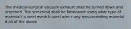 The medical-surgical vacuum exhaust shall be turned down and screened. The screening shall be fabricated using what type of material? a.steel mesh b.steel wire c.any non-corroding material d.all of the above