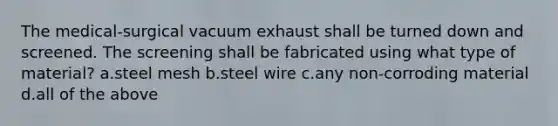 The medical-surgical vacuum exhaust shall be turned down and screened. The screening shall be fabricated using what type of material? a.steel mesh b.steel wire c.any non-corroding material d.all of the above