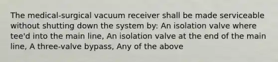 The medical-surgical vacuum receiver shall be made serviceable without shutting down the system by: An isolation valve where tee'd into the main line, An isolation valve at the end of the main line, A three-valve bypass, Any of the above