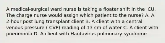 A medical-surgical ward nurse is taking a floater shift in the ICU. The charge nurse would assign which patient to the nurse? A. A 2-hour post lung transplant client B. A client with a central venous pressure ( CVP) reading of 13 cm of water C. A client with pneumonia D. A client with Hantavirus pulmonary syndrome