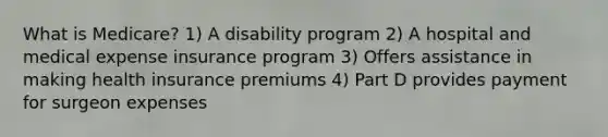 What is Medicare? 1) A disability program 2) A hospital and medical expense insurance program 3) Offers assistance in making health insurance premiums 4) Part D provides payment for surgeon expenses