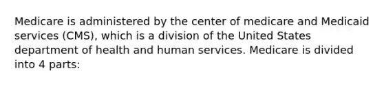 Medicare is administered by the center of medicare and Medicaid services (CMS), which is a division of the United States department of health and human services. Medicare is divided into 4 parts: