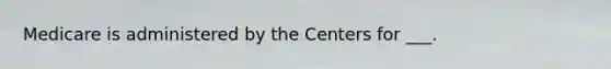 Medicare is administered by the Centers for ___.