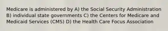 Medicare is administered by A) the Social Security Administration B) individual state governments C) the Centers for Medicare and Medicaid Services (CMS) D) the Health Care Focus Association