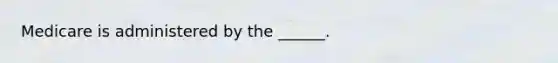 Medicare is administered by the ______.