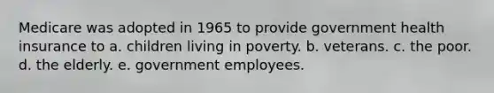 Medicare was adopted in 1965 to provide government health insurance to a. children living in poverty. b. veterans. c. the poor. d. the elderly. e. government employees.