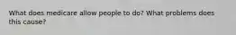 What does medicare allow people to do? What problems does this cause?