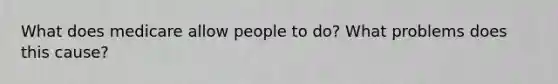 What does medicare allow people to do? What problems does this cause?