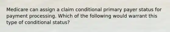 Medicare can assign a claim conditional primary payer status for payment processing. Which of the following would warrant this type of conditional status?