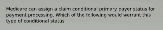 Medicare can assign a claim conditional primary payer status for payment processing. Which of the following would warrant this type of conditional status