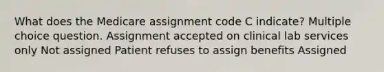 What does the Medicare assignment code C indicate? Multiple choice question. Assignment accepted on clinical lab services only Not assigned Patient refuses to assign benefits Assigned