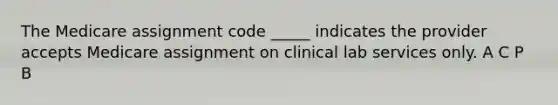 The Medicare assignment code _____ indicates the provider accepts Medicare assignment on clinical lab services only. A C P B