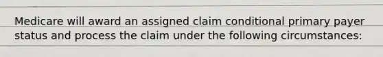 Medicare will award an assigned claim conditional primary payer status and process the claim under the following circumstances: