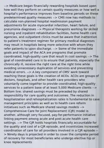 --> Medicare began financially rewarding hospitals based upon how well they perform on certain quality measures or how well a hospital's performance improves from baseline periods on these predetermined quality measures --> CMS now has methods to calculate non-planned hospital readmission payment adjustments for acute myocardial infarction, heart failure, and pneumonia diagnoses --> Physical therapists working for skilled nursing and inpatient rehabilitation facilities, home health care agencies, and outpatient clinics must be aware that inattention to patient's treatment regimen for primary medical diagnoses may result in hospitals being more selective with whom they refer patients to upon discharge. --> Some of the immediate goals and impact of the ACA are programs that promote coordinated, high-quality care that result in cost savings --> The goal of coordinated care is to ensure that patients, especially the chronically ill, receive the right care at the right time while avoiding unnecessary duplication of services and preventing medical errors. --> A key component of CMS' work toward reaching these goals is the creation of ACOs. ACOs are groups of doctors, hospitals, and other health care providers who voluntarily come together to provide coordinated, high-quality services to a patient base of at least 5,000 Medicare clients --> Bottom line: shared savings must be preceded by shared responsibility for care quality and outcomes. The reduction in hospitalization and rehospitalization rates is fundamental to case management principles as well as to health care reform initiatives such as Medicare shared savings models --> Comprehensive Care for Joint Replacement (CJR) model is another, although very focused, pay-for-performance initiative linking payment among acute and post-acute health care settings. --> The CJR holds hospitals financially accountable for the quality and cost of a CJR episode, and incentivizes increased coordination of care for all providers involved in a CJR episode --> Ninety days is projected in order to cover the complete period of recovery for most beneficiaries who undergo elective hip or knee replacements