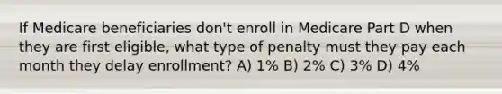 If Medicare beneficiaries don't enroll in Medicare Part D when they are first eligible, what type of penalty must they pay each month they delay enrollment? A) 1% B) 2% C) 3% D) 4%