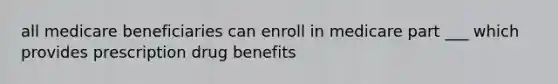 all medicare beneficiaries can enroll in medicare part ___ which provides prescription drug benefits