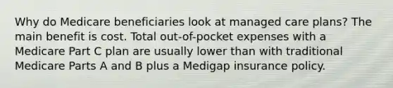 Why do Medicare beneficiaries look at managed care plans? The main benefit is cost. Total out-of-pocket expenses with a Medicare Part C plan are usually lower than with traditional Medicare Parts A and B plus a Medigap insurance policy.