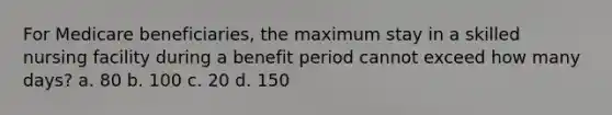 For Medicare beneficiaries, the maximum stay in a skilled nursing facility during a benefit period cannot exceed how many days? a. 80 b. 100 c. 20 d. 150