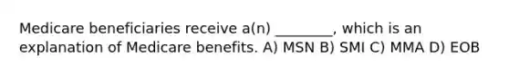 Medicare beneficiaries receive a(n) ________, which is an explanation of Medicare benefits. A) MSN B) SMI C) MMA D) EOB