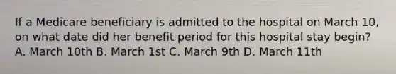 If a Medicare beneficiary is admitted to the hospital on March 10, on what date did her benefit period for this hospital stay begin? A. March 10th B. March 1st C. March 9th D. March 11th