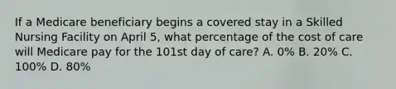 If a Medicare beneficiary begins a covered stay in a Skilled Nursing Facility on April 5, what percentage of the cost of care will Medicare pay for the 101st day of care? A. 0% B. 20% C. 100% D. 80%