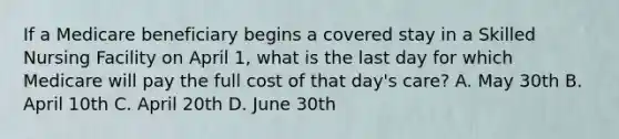 If a Medicare beneficiary begins a covered stay in a Skilled Nursing Facility on April 1, what is the last day for which Medicare will pay the full cost of that day's care? A. May 30th B. April 10th C. April 20th D. June 30th