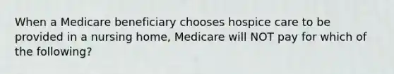 When a Medicare beneficiary chooses hospice care to be provided in a nursing home, Medicare will NOT pay for which of the following?