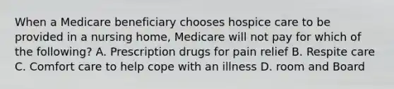 When a Medicare beneficiary chooses hospice care to be provided in a nursing home, Medicare will not pay for which of the following? A. Prescription drugs for pain relief B. Respite care C. Comfort care to help cope with an illness D. room and Board