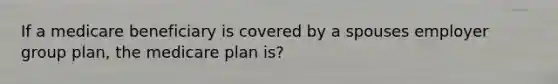 If a medicare beneficiary is covered by a spouses employer group plan, the medicare plan is?