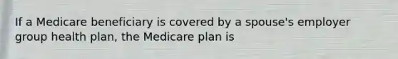 If a Medicare beneficiary is covered by a spouse's employer group health plan, the Medicare plan is