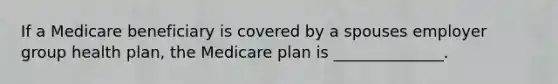 If a Medicare beneficiary is covered by a spouses employer group health plan, the Medicare plan is ______________.