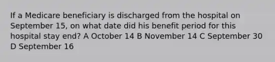 If a Medicare beneficiary is discharged from the hospital on September 15, on what date did his benefit period for this hospital stay end? A October 14 B November 14 C September 30 D September 16