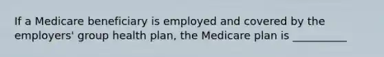 If a Medicare beneficiary is employed and covered by the employers' group health plan, the Medicare plan is __________