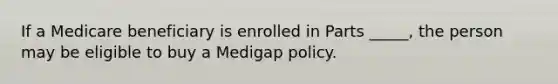 If a Medicare beneficiary is enrolled in Parts _____, the person may be eligible to buy a Medigap policy.