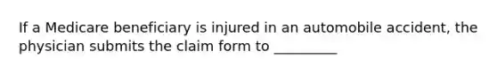 If a Medicare beneficiary is injured in an automobile accident, the physician submits the claim form to _________