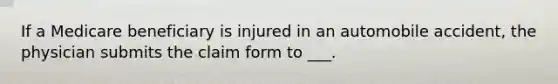 If a Medicare beneficiary is injured in an automobile accident, the physician submits the claim form to ___.