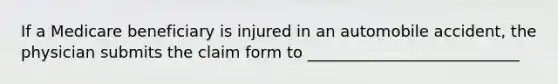 If a Medicare beneficiary is injured in an automobile accident, the physician submits the claim form to ___________________________